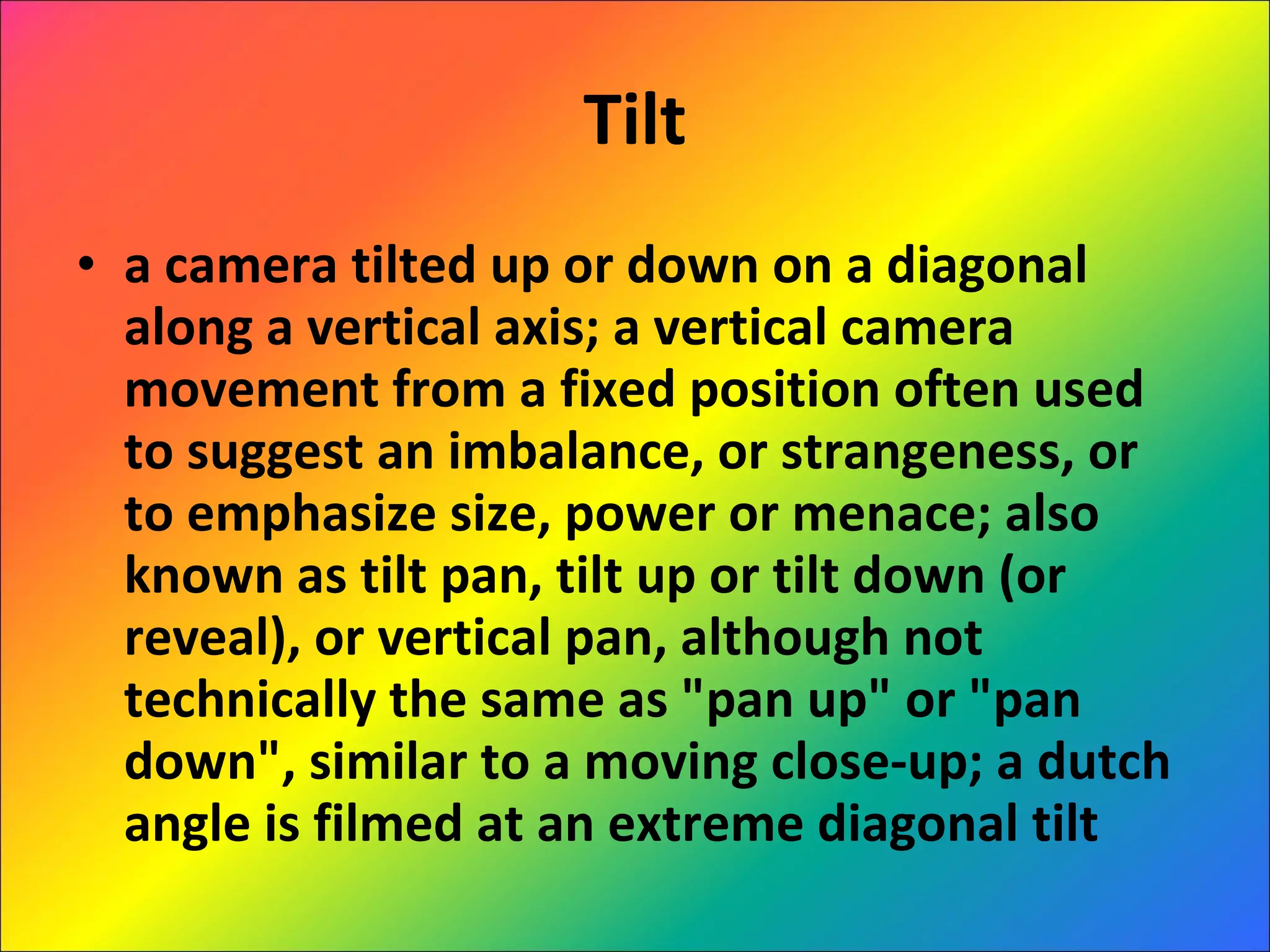Tilt a camera tilted up or down on a diagonal along a vertical axis; a vertical camera movement from a fixed position often used to suggest an imbalance, or strangeness, or to emphasize size, power or menace; also known as tilt pan, tilt up or tilt down (or reveal), or vertical pan, although not technically the same as "pan up" or "pan down", similar to a moving close-up; a dutch angle is filmed at an extreme diagonal tilt 