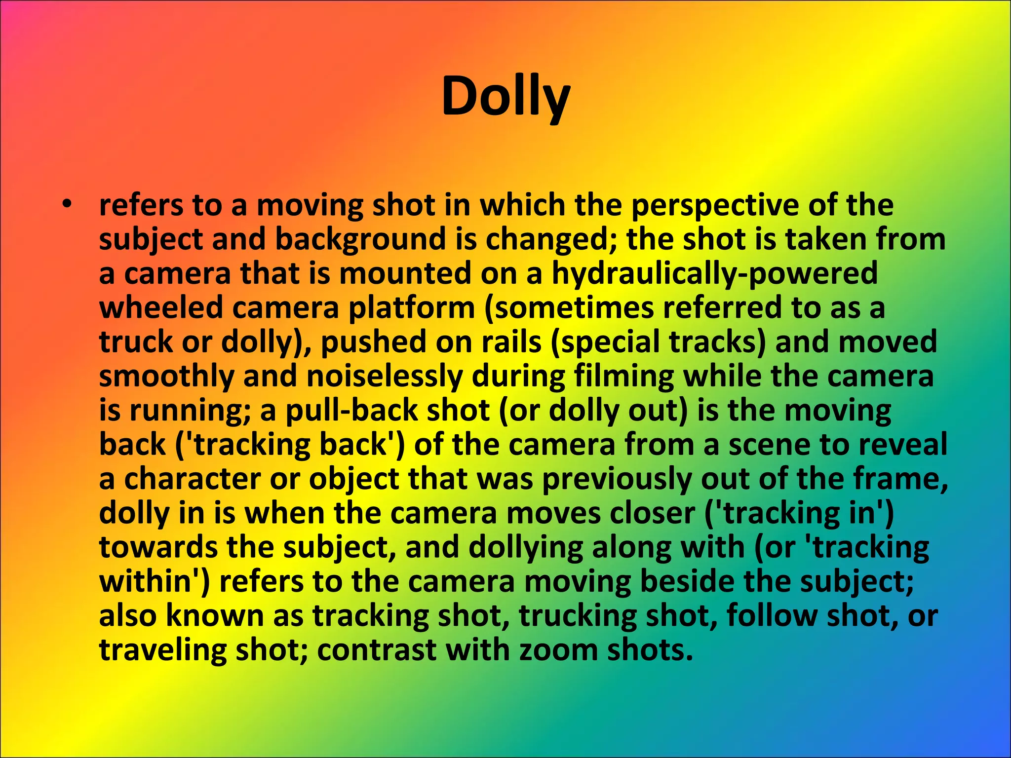 Dolly refers to a moving shot in which the perspective of the subject and background is changed; the shot is taken from a camera that is mounted on a hydraulically-powered wheeled camera platform (sometimes referred to as a truck or dolly), pushed on rails (special tracks) and moved smoothly and noiselessly during filming while the camera is running; a pull-back shot (or dolly out) is the moving back ('tracking back') of the camera from a scene to reveal a character or object that was previously out of the frame, dolly in is when the camera moves closer ('tracking in') towards the subject, and dollying along with (or 'tracking within') refers to the camera moving beside the subject; also known as tracking shot, trucking shot, follow shot, or traveling shot; contrast with zoom shots.  