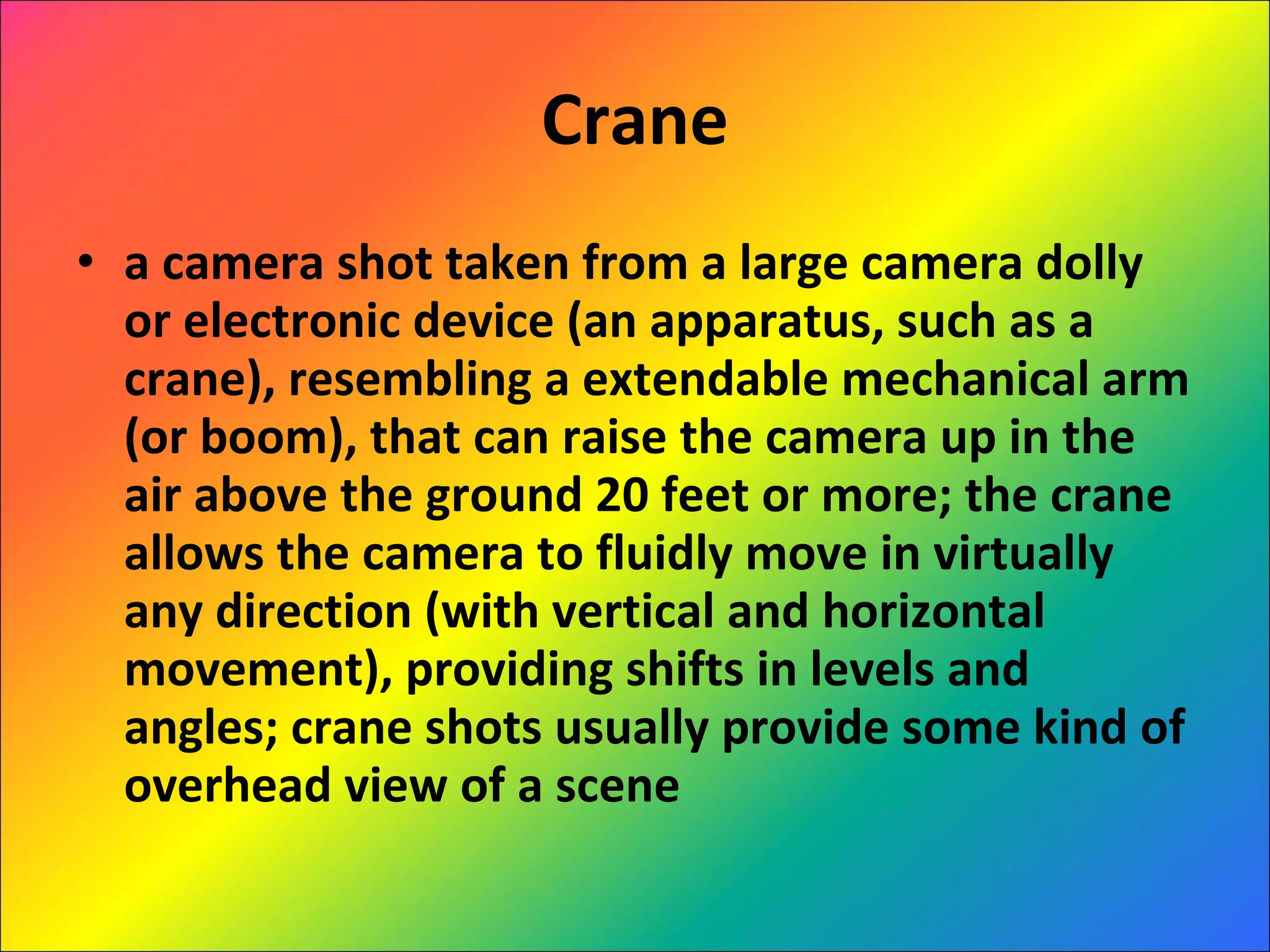 Crane a camera shot taken from a large camera dolly or electronic device (an apparatus, such as a crane), resembling a extendable mechanical arm (or boom), that can raise the camera up in the air above the ground 20 feet or more; the crane allows the camera to fluidly move in virtually any direction (with vertical and horizontal movement), providing shifts in levels and angles; crane shots usually provide some kind of overhead view of a scene 