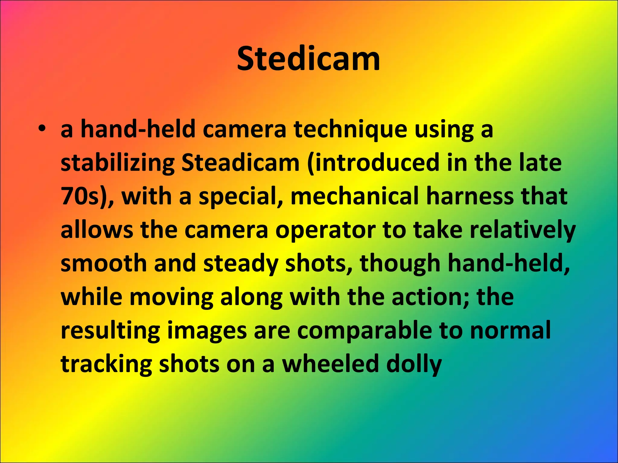 Stedicam a hand-held camera technique using a stabilizing Steadicam (introduced in the late 70s), with a special, mechanical harness that allows the camera operator to take relatively smooth and steady shots, though hand-held, while moving along with the action; the resulting images are comparable to normal tracking shots on a wheeled dolly  