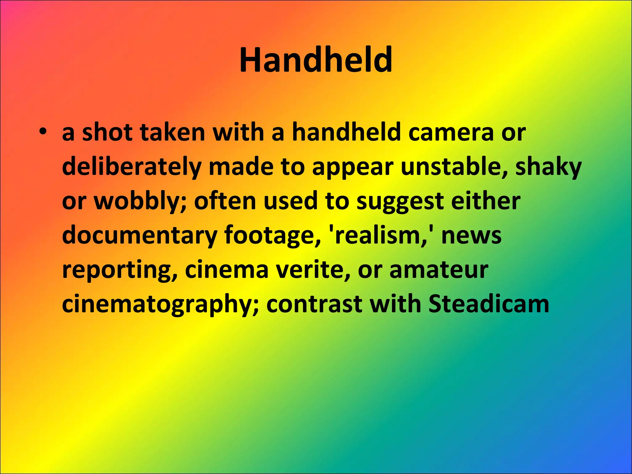 Handheld a shot taken with a handheld camera or deliberately made to appear unstable, shaky or wobbly; often used to suggest either documentary footage, 'realism,' news reporting, cinema verite, or amateur cinematography; contrast with Steadicam 