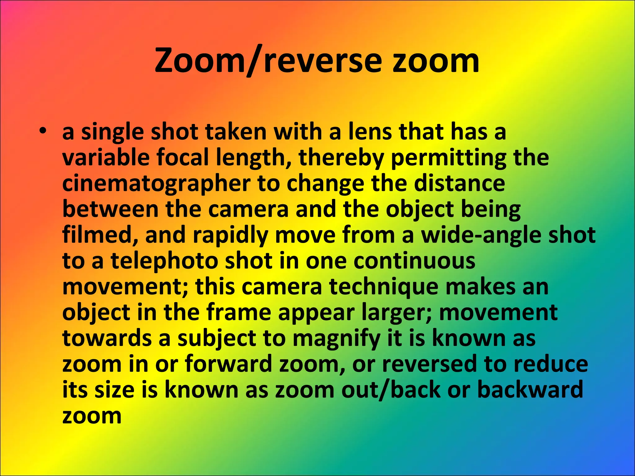Zoom/reverse zoom a single shot taken with a lens that has a variable focal length, thereby permitting the cinematographer to change the distance between the camera and the object being filmed, and rapidly move from a wide-angle shot to a telephoto shot in one continuous movement; this camera technique makes an object in the frame appear larger; movement towards a subject to magnify it is known as zoom in or forward zoom, or reversed to reduce its size is known as zoom out/back or backward zoom 