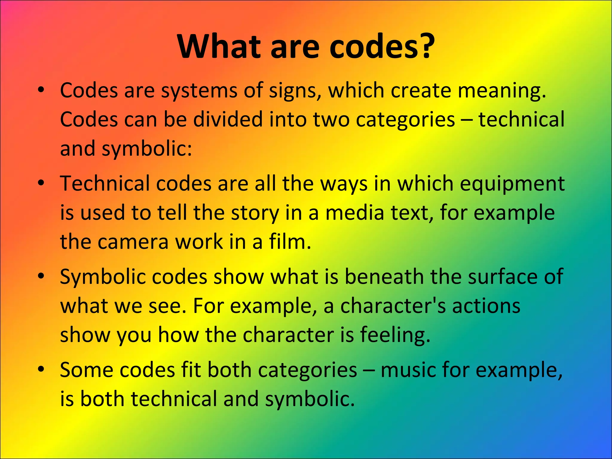 What are codes? Codes are systems of signs, which create meaning. Codes can be divided into two categories – technical and symbolic:  Technical codes are all the ways in which equipment is used to tell the story in a media text, for example the camera work in a film.  Symbolic codes show what is beneath the surface of what we see. For example, a character's actions show you how the character is feeling.  Some codes fit both categories – music for example, is both technical and symbolic. 