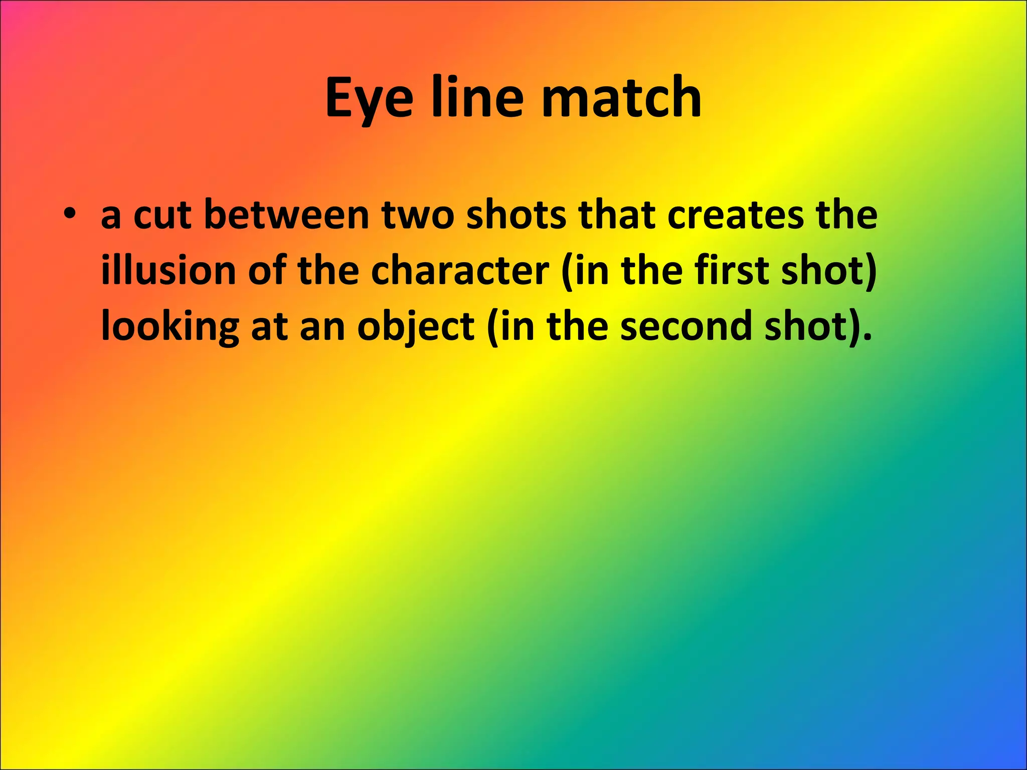 Eye line match a cut between two shots that creates the illusion of the character (in the first shot) looking at an object (in the second shot). 