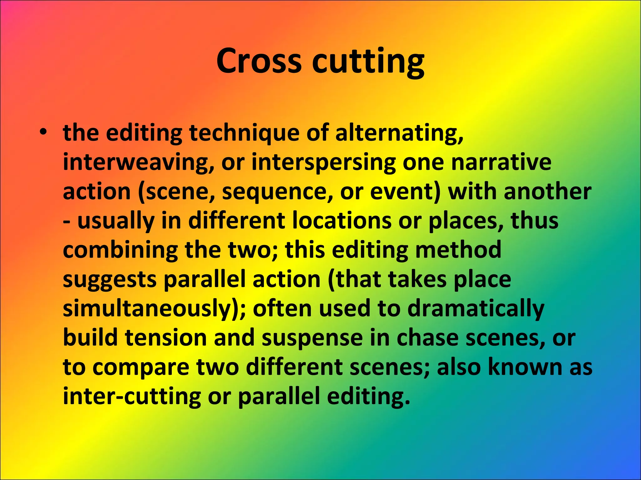Cross cutting the editing technique of alternating, interweaving, or interspersing one narrative action (scene, sequence, or event) with another - usually in different locations or places, thus combining the two; this editing method suggests parallel action (that takes place simultaneously); often used to dramatically build tension and suspense in chase scenes, or to compare two different scenes; also known as inter-cutting or parallel editing. 