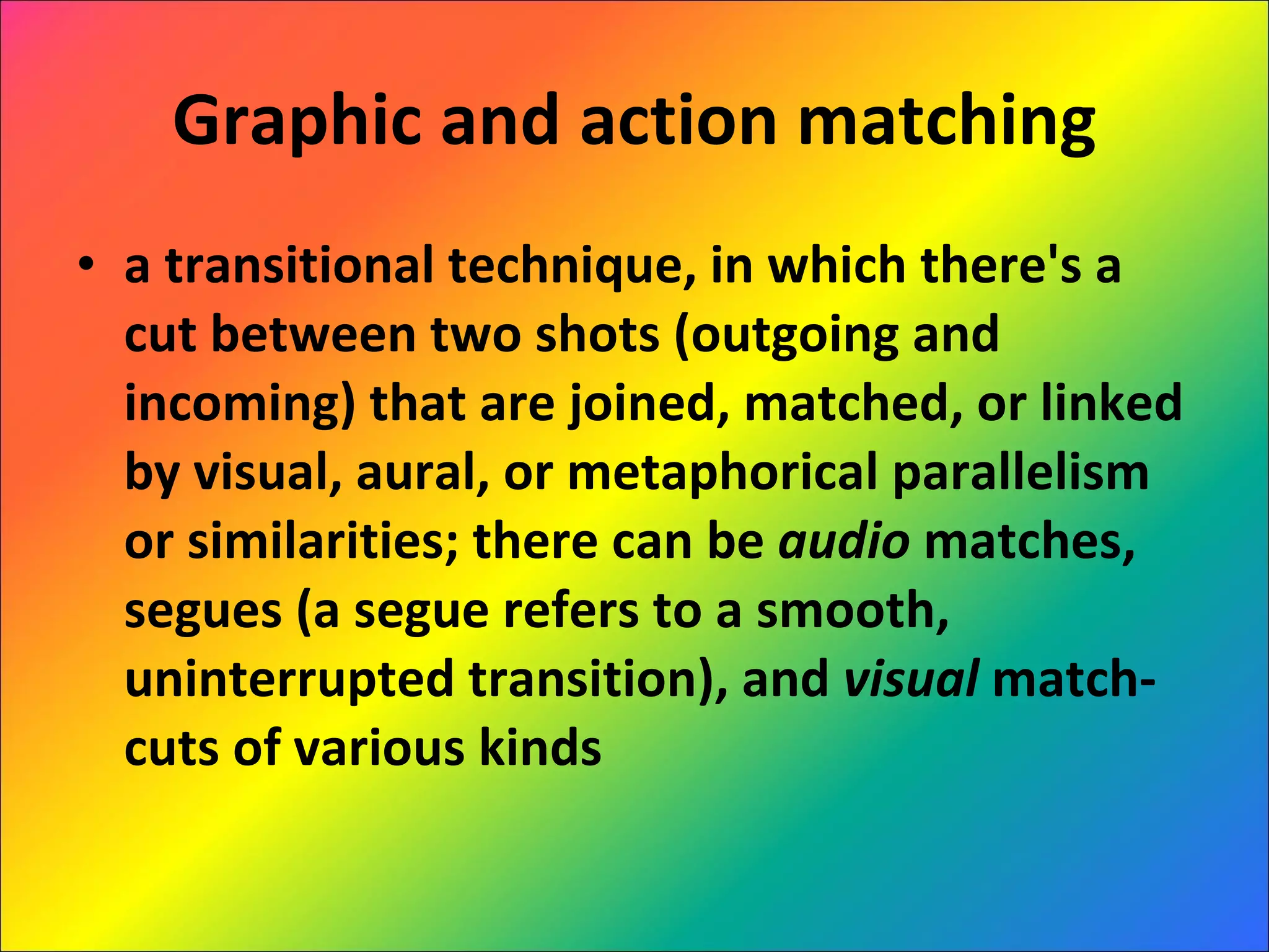 Graphic and action matching a transitional technique, in which there's a cut between two shots (outgoing and incoming) that are joined, matched, or linked by visual, aural, or metaphorical parallelism or similarities; there can be  audio  matches, segues (a segue refers to a smooth, uninterrupted transition), and  visual  match-cuts of various kinds 
