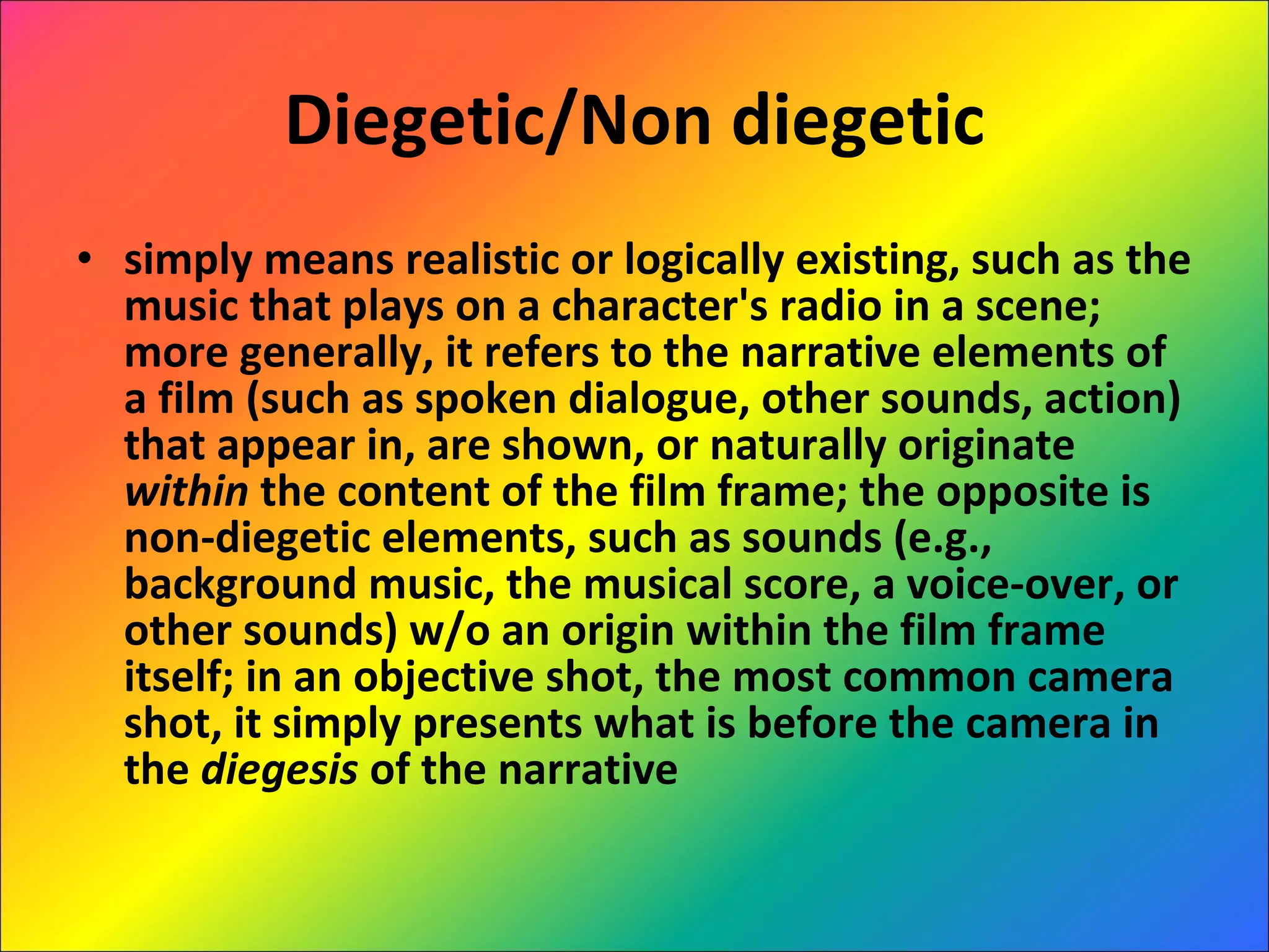 Diegetic/Non diegetic simply means realistic or logically existing, such as the music that plays on a character's radio in a scene; more generally, it refers to the narrative elements of a film (such as spoken dialogue, other sounds, action) that appear in, are shown, or naturally originate  within  the content of the film frame; the opposite is non-diegetic elements, such as sounds (e.g., background music, the musical score, a voice-over, or other sounds) w/o an origin within the film frame itself; in an objective shot, the most common camera shot, it simply presents what is before the camera in the  diegesis  of the narrative 