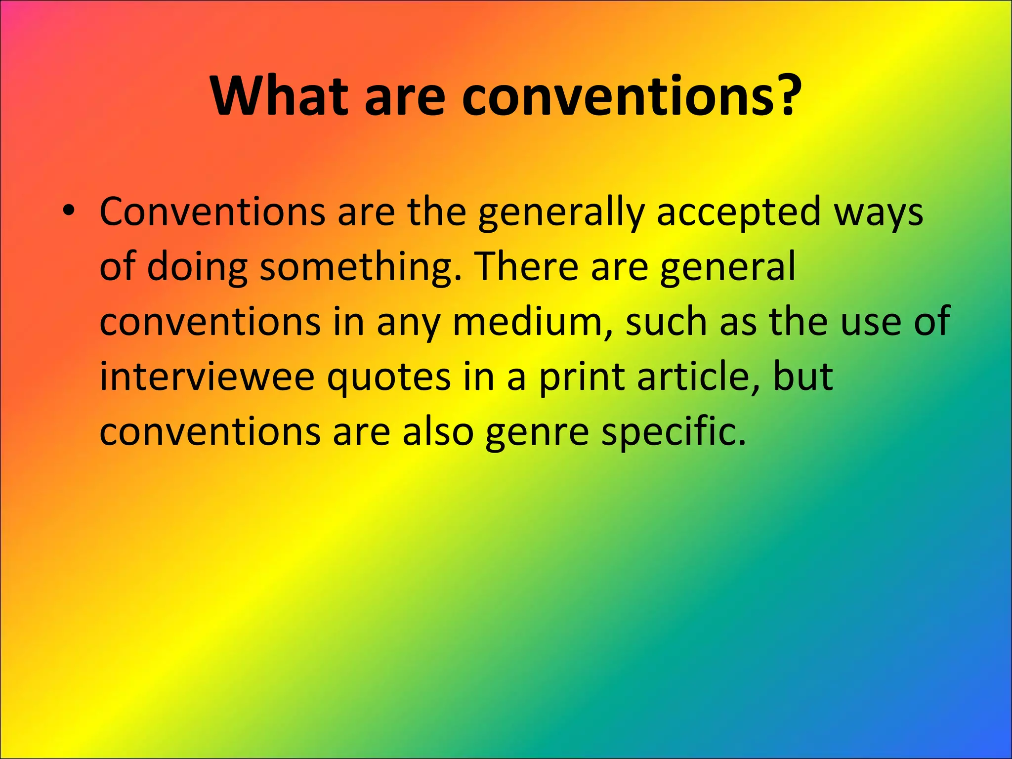 What are conventions? Conventions are the generally accepted ways of doing something. There are general conventions in any medium, such as the use of interviewee quotes in a print article, but conventions are also genre specific. 