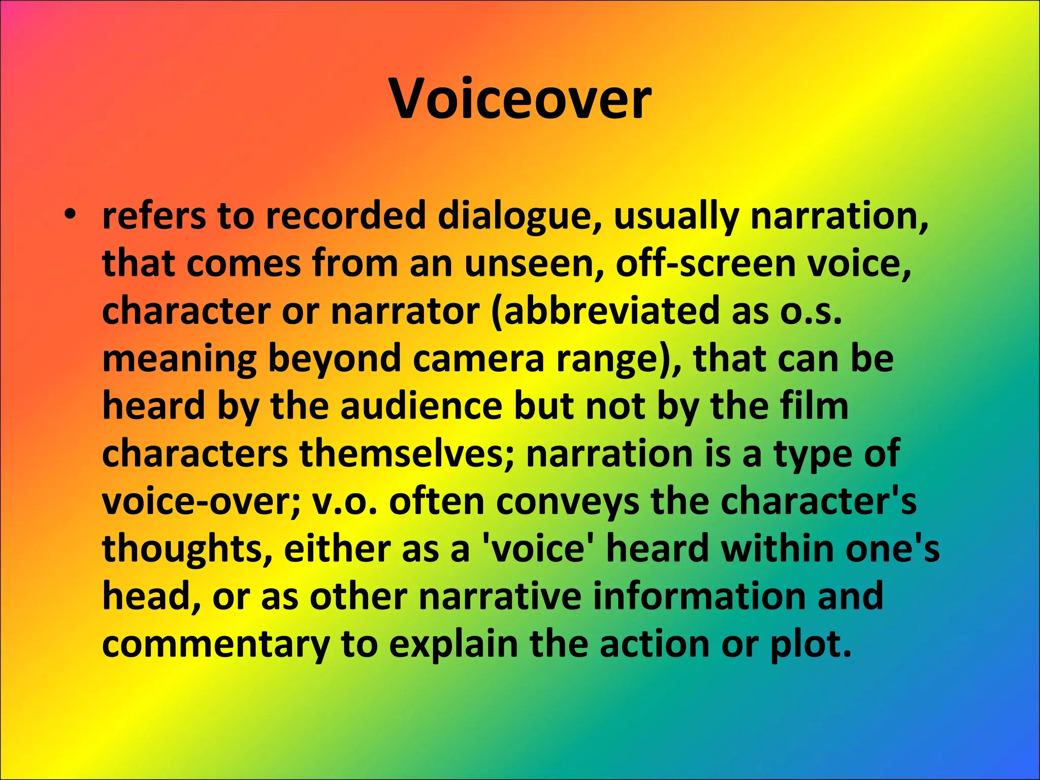 Voiceover refers to recorded dialogue, usually narration, that comes from an unseen, off-screen voice, character or narrator (abbreviated as o.s. meaning beyond camera range), that can be heard by the audience but not by the film characters themselves; narration is a type of voice-over; v.o. often conveys the character's thoughts, either as a 'voice' heard within one's head, or as other narrative information and commentary to explain the action or plot. 
