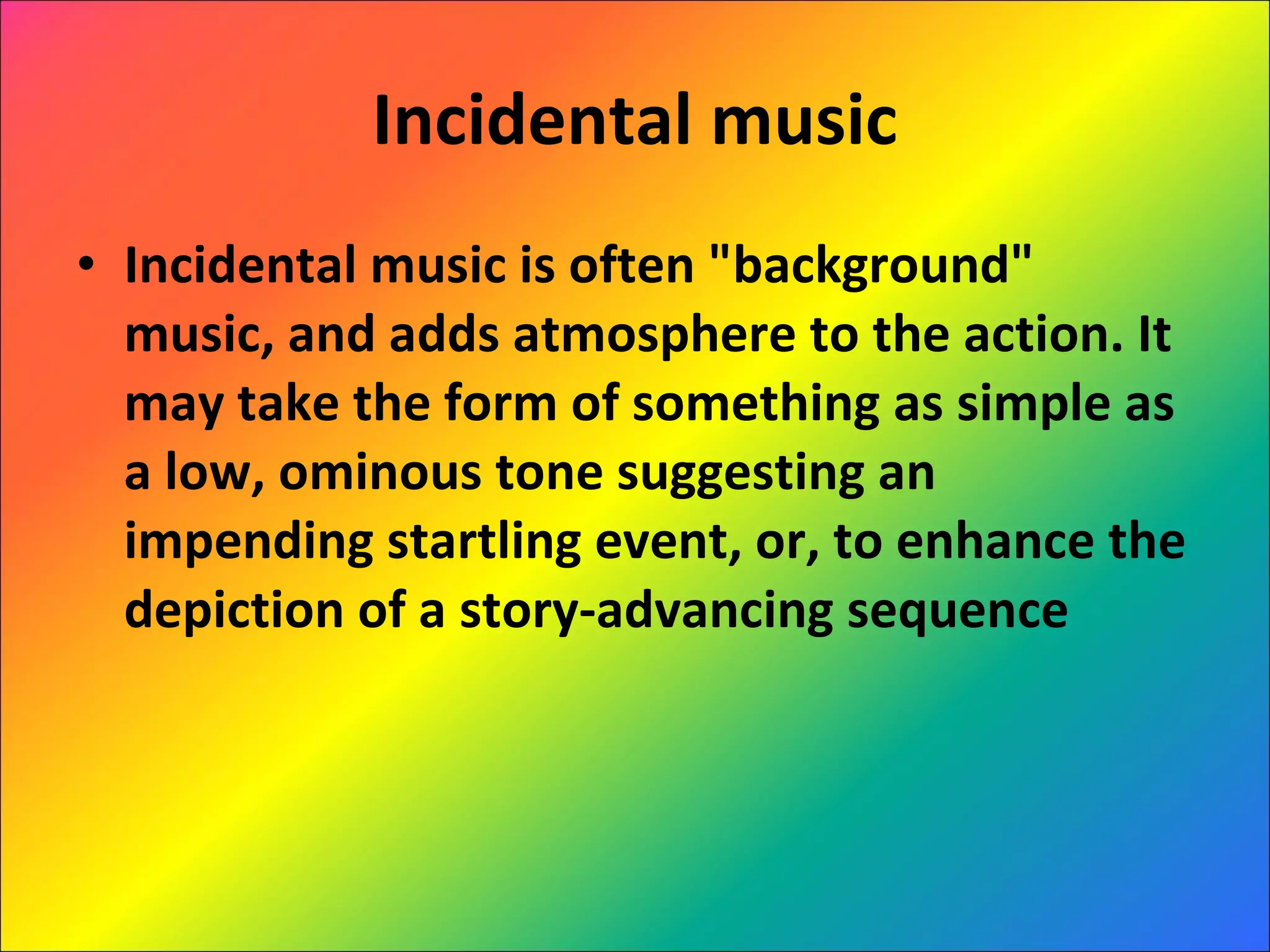 Incidental music Incidental music is often "background" music, and adds atmosphere to the action. It may take the form of something as simple as a low, ominous tone suggesting an impending startling event, or, to enhance the depiction of a story-advancing sequence 