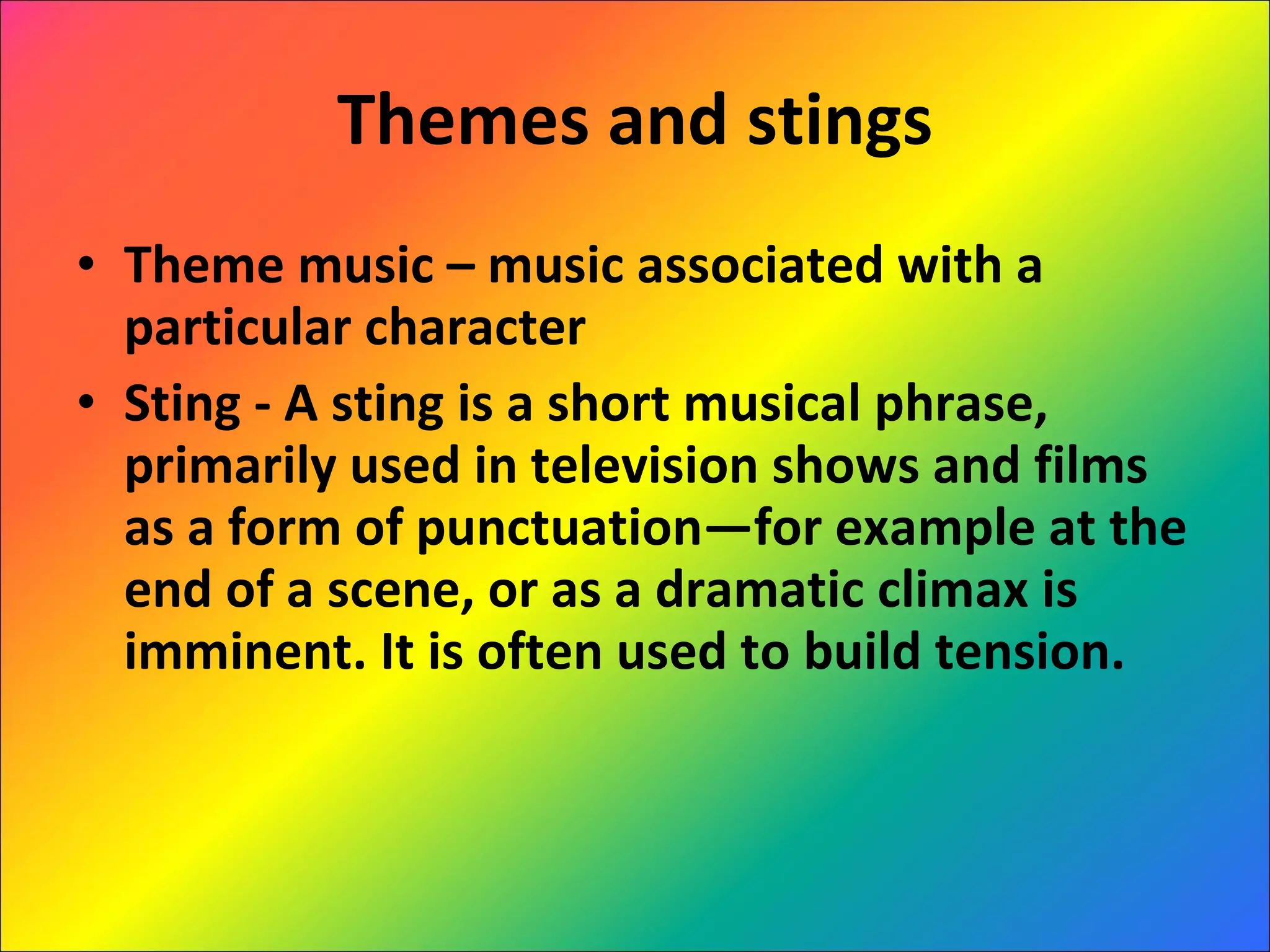 Themes and stings Theme music – music associated with a particular character Sting - A sting is a short musical phrase, primarily used in television shows and films as a form of punctuation—for example at the end of a scene, or as a dramatic climax is imminent. It is often used to build tension. 