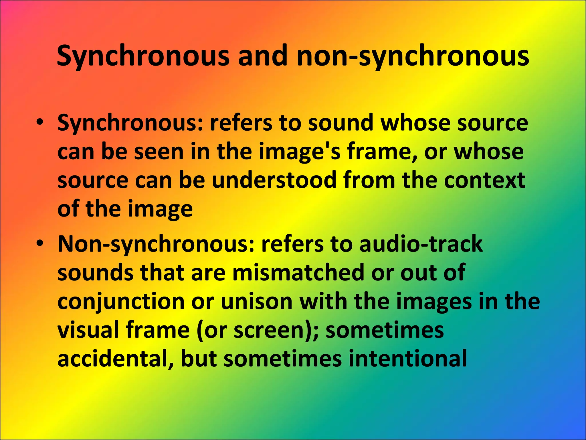 Synchronous and non-synchronous Synchronous: refers to sound whose source can be seen in the image's frame, or whose source can be understood from the context of the image Non-synchronous: refers to audio-track sounds that are mismatched or out of conjunction or unison with the images in the visual frame (or screen); sometimes accidental, but sometimes intentional 