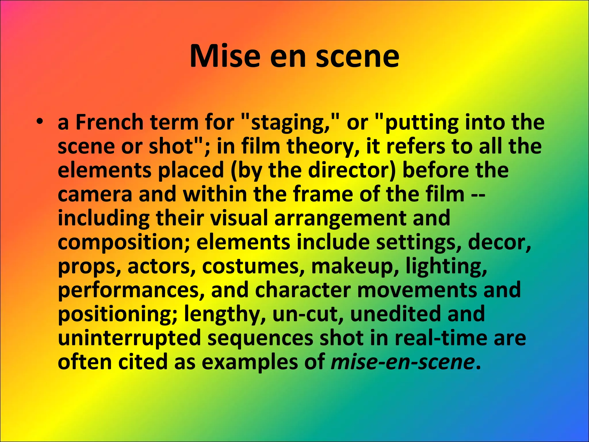 Mise en scene a French term for "staging," or "putting into the scene or shot"; in film theory, it refers to all the elements placed (by the director) before the camera and within the frame of the film -- including their visual arrangement and composition; elements include settings, decor, props, actors, costumes, makeup, lighting, performances, and character movements and positioning; lengthy, un-cut, unedited and uninterrupted sequences shot in real-time are often cited as examples of  mise-en-scene . 