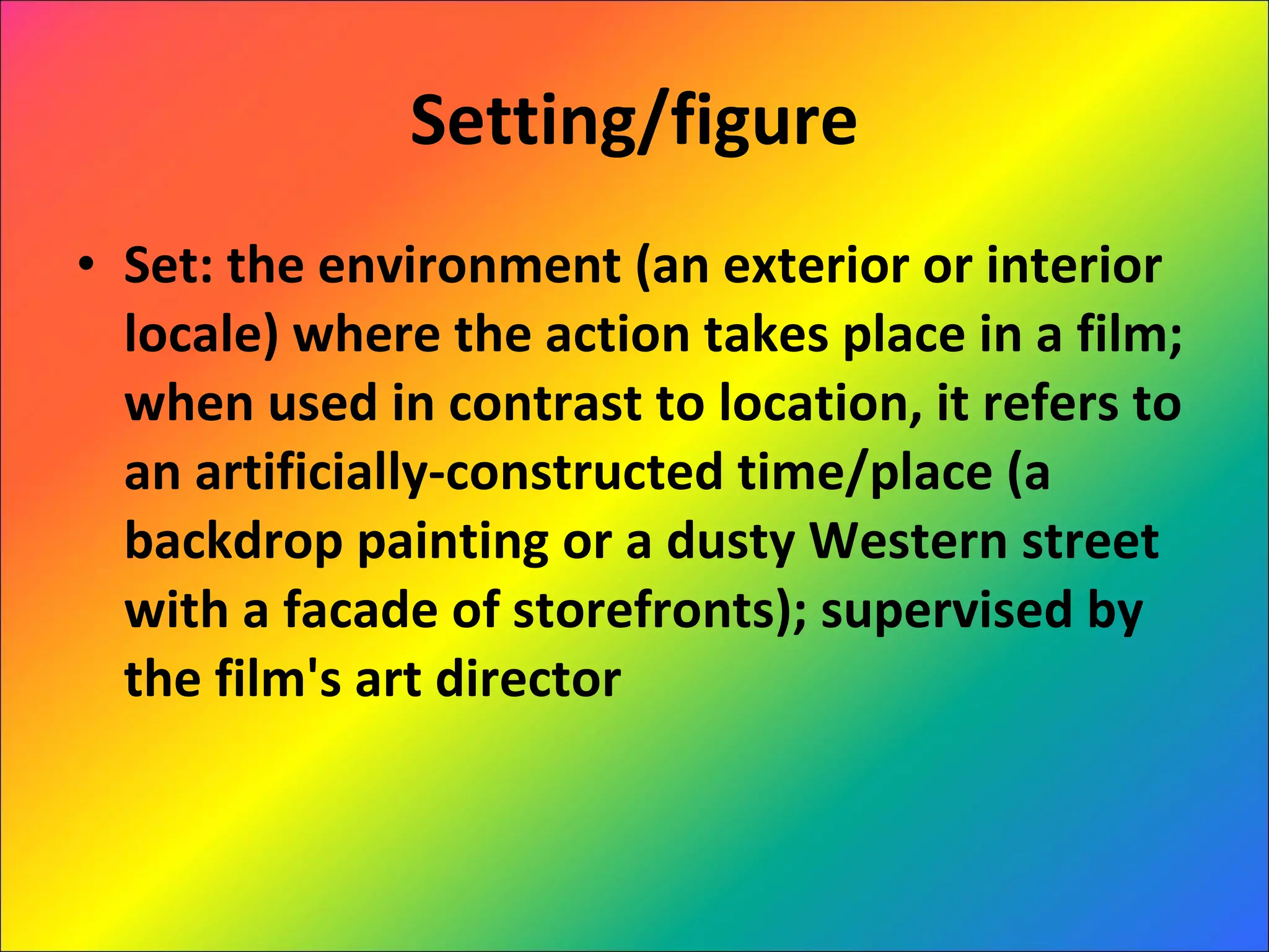 Setting/figure Set: the environment (an exterior or interior locale) where the action takes place in a film; when used in contrast to location, it refers to an artificially-constructed time/place (a backdrop painting or a dusty Western street with a facade of storefronts); supervised by the film's art director 