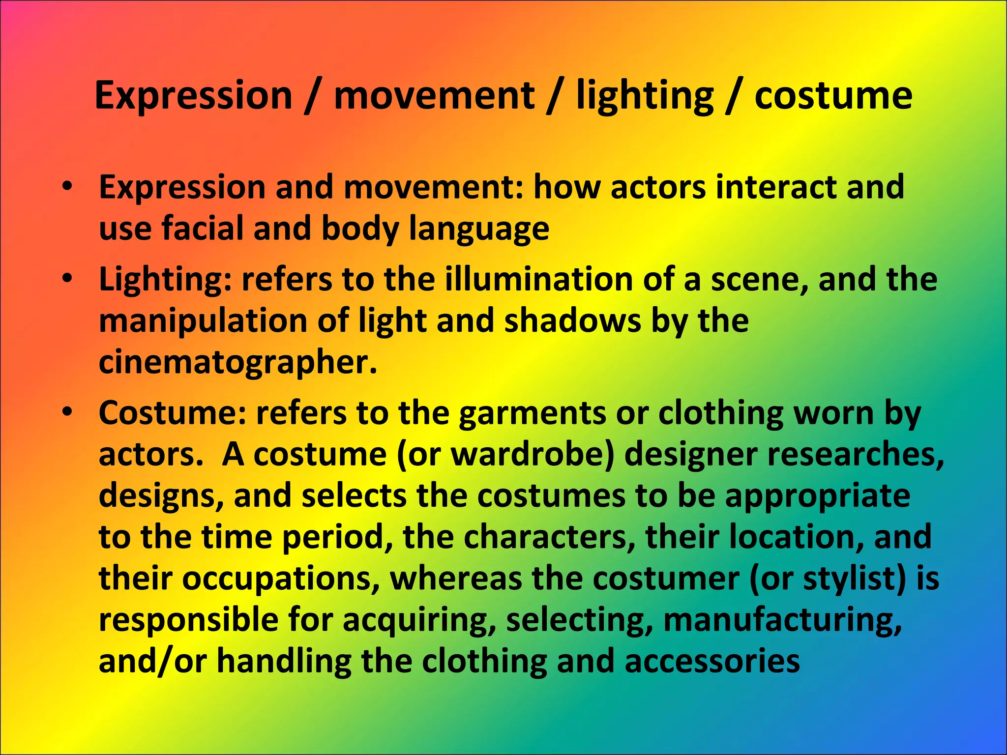 Expression / movement / lighting / costume Expression and movement: how actors interact and use facial and body language Lighting: refers to the illumination of a scene, and the manipulation of light and shadows by the cinematographer. Costume: refers to the garments or clothing worn by actors.  A costume (or wardrobe) designer researches, designs, and selects the costumes to be appropriate to the time period, the characters, their location, and their occupations, whereas the costumer (or stylist) is responsible for acquiring, selecting, manufacturing, and/or handling the clothing and accessories 
