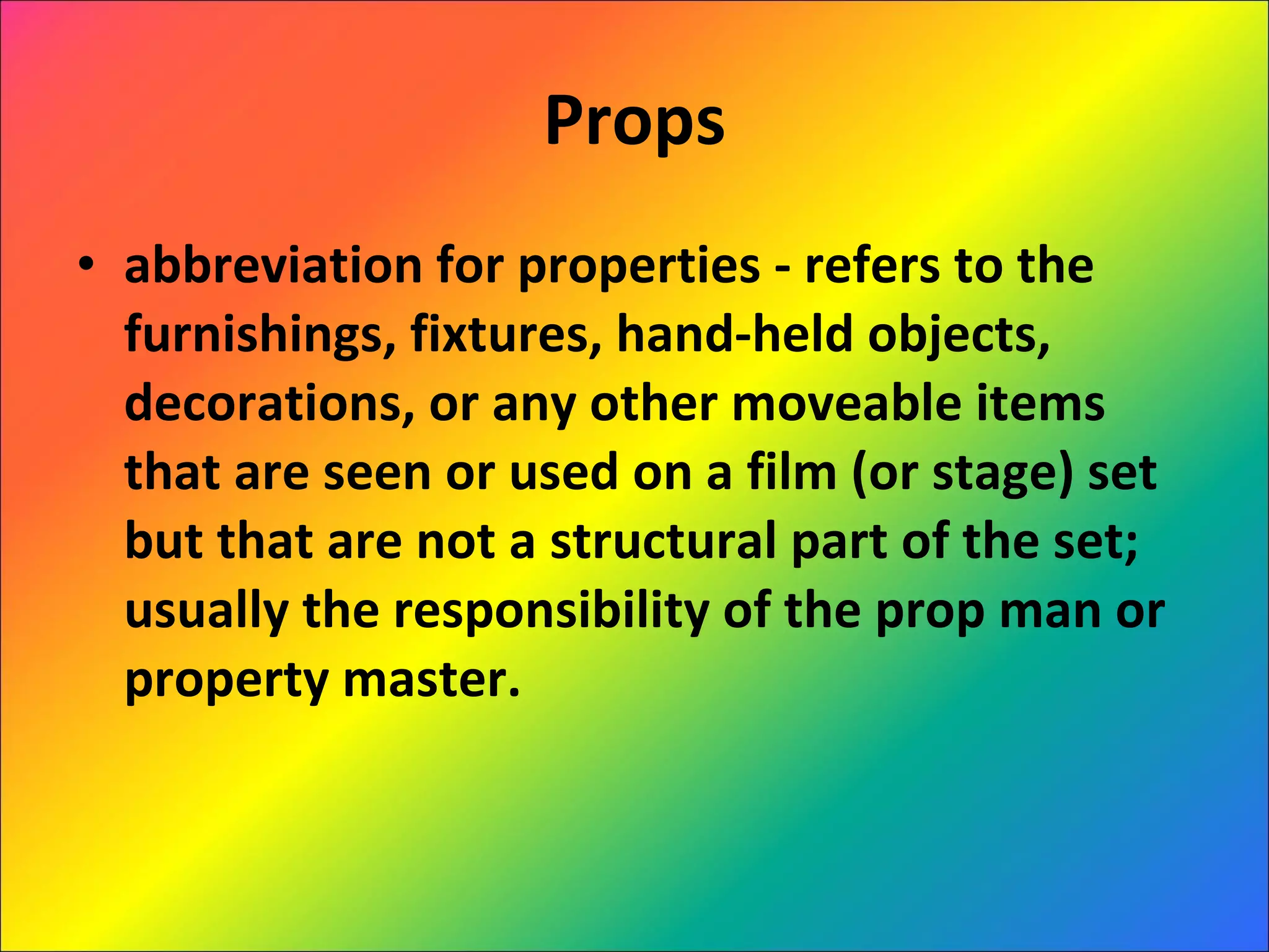 Props abbreviation for properties - refers to the furnishings, fixtures, hand-held objects, decorations, or any other moveable items that are seen or used on a film (or stage) set but that are not a structural part of the set; usually the responsibility of the prop man or property master. 