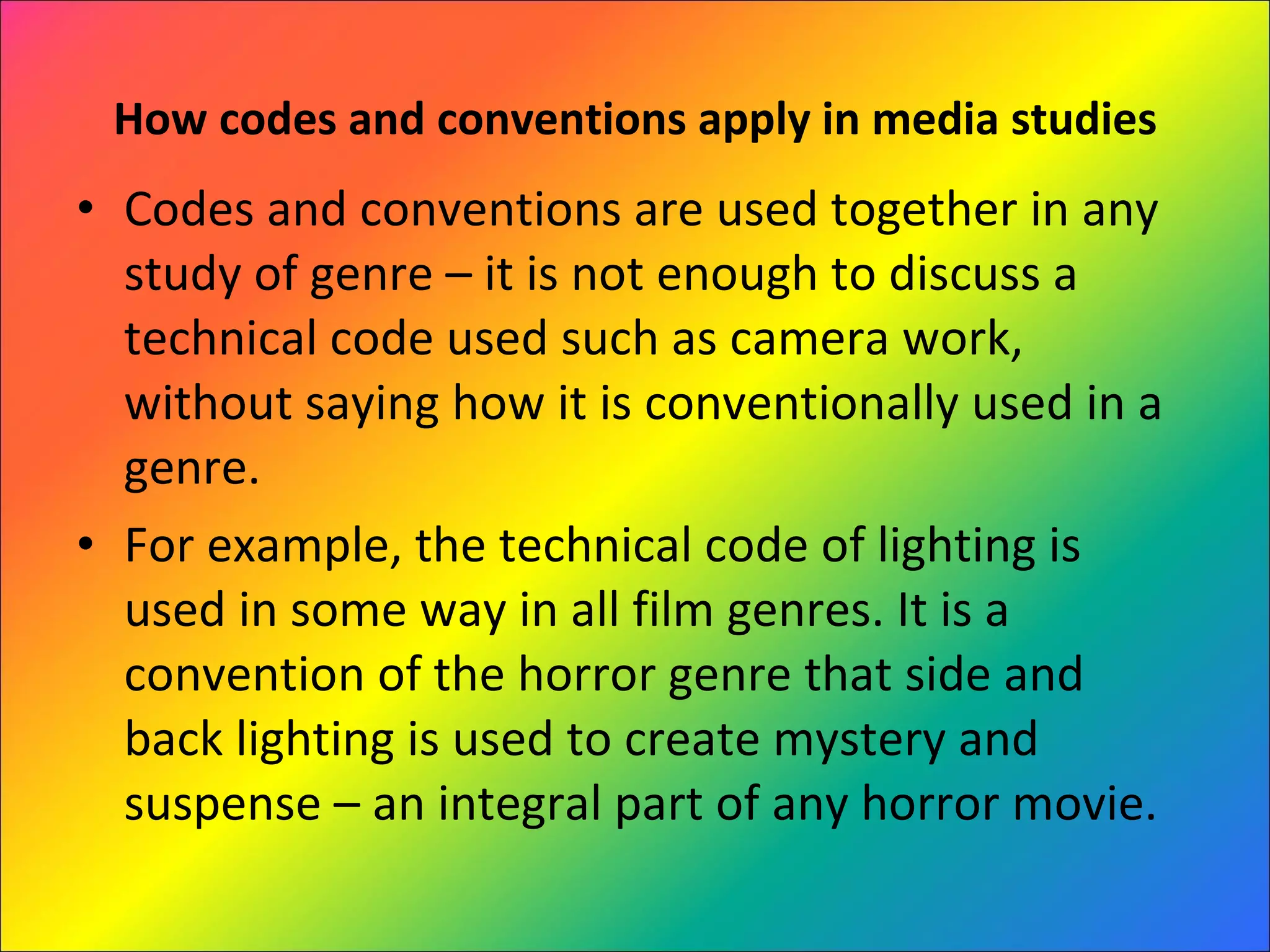 How codes and conventions apply in media studies Codes and conventions are used together in any study of genre – it is not enough to discuss a technical code used such as camera work, without saying how it is conventionally used in a genre.  For example, the technical code of lighting is used in some way in all film genres. It is a convention of the horror genre that side and back lighting is used to create mystery and suspense – an integral part of any horror movie. 