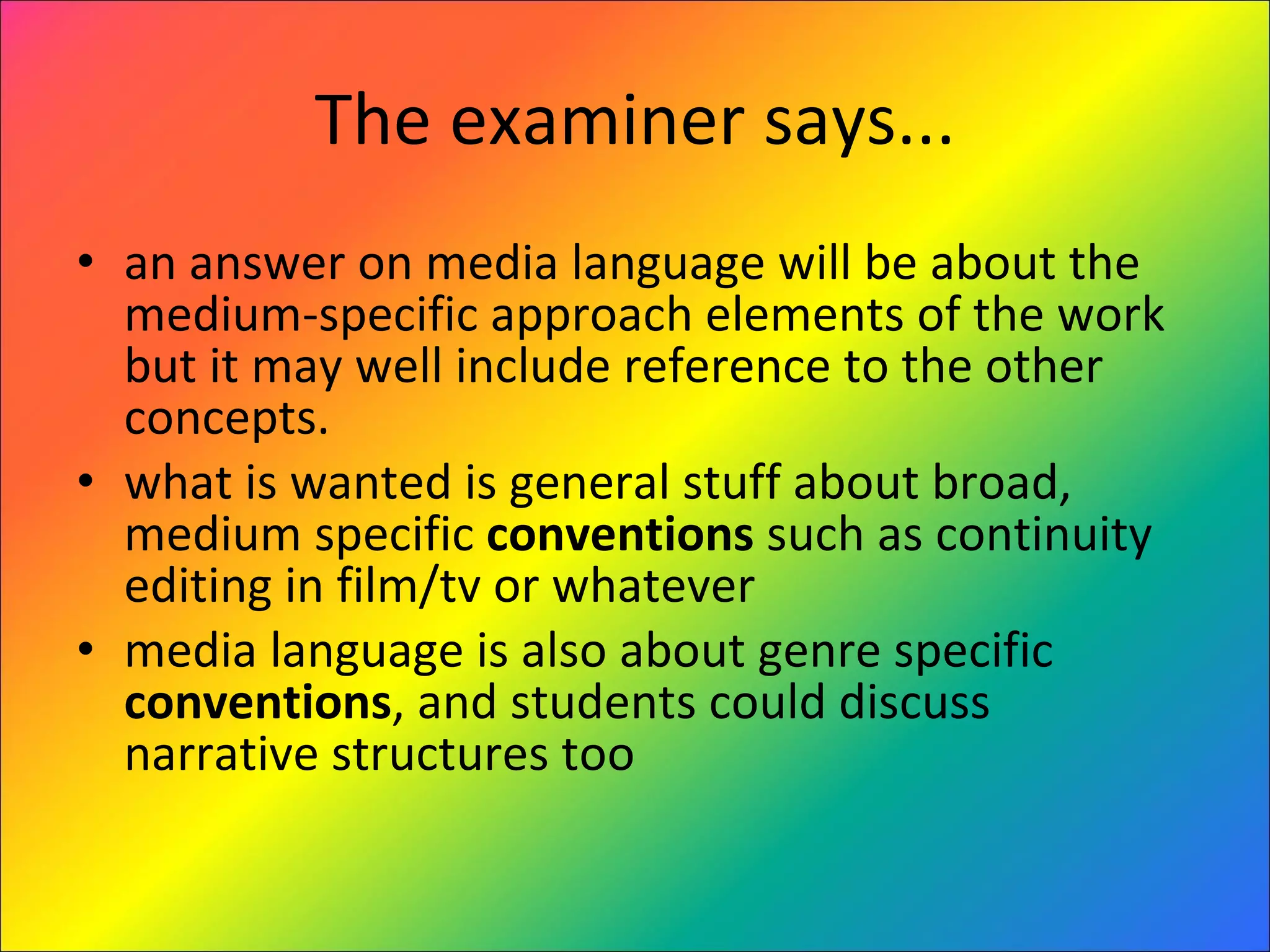 The examiner says... an answer on media language will be about the medium-specific approach elements of the work but it may well include reference to the other concepts. what is wanted is general stuff about broad, medium specific  conventions  such as continuity editing in film/tv or whatever media language is also about genre specific  conventions , and students could discuss narrative structures too 