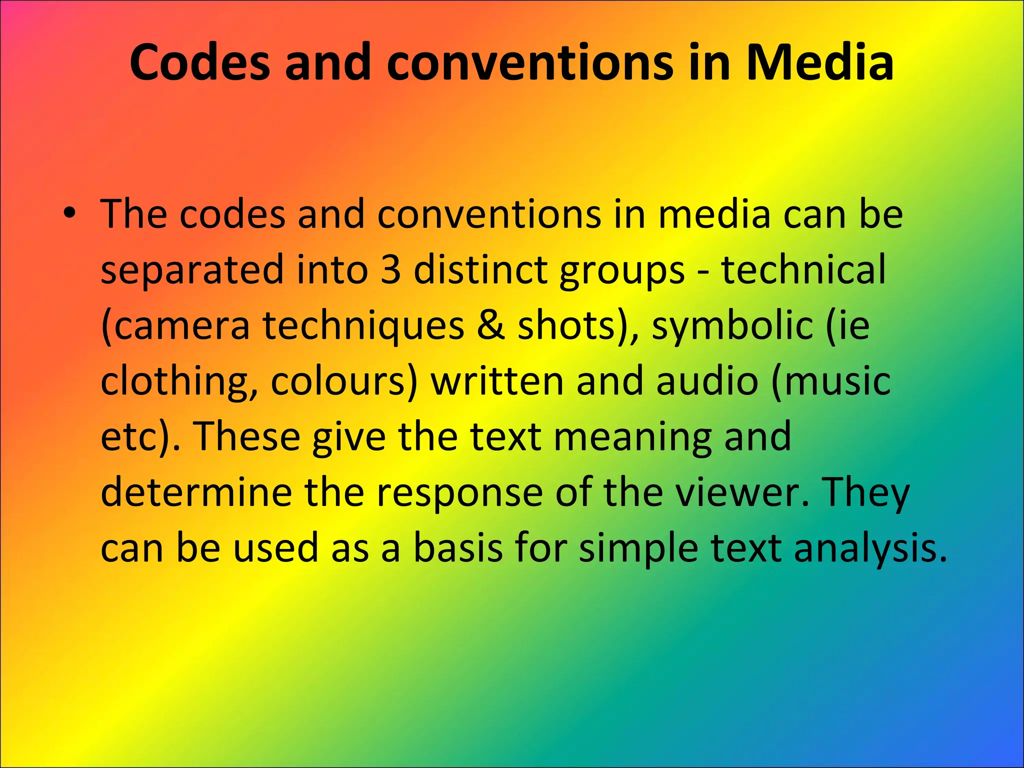 Codes and conventions in Media The codes and conventions in media can be separated into 3 distinct groups - technical (camera techniques & shots), symbolic (ie clothing, colours) written and audio (music etc). These give the text meaning and determine the response of the viewer. They can be used as a basis for simple text analysis. 