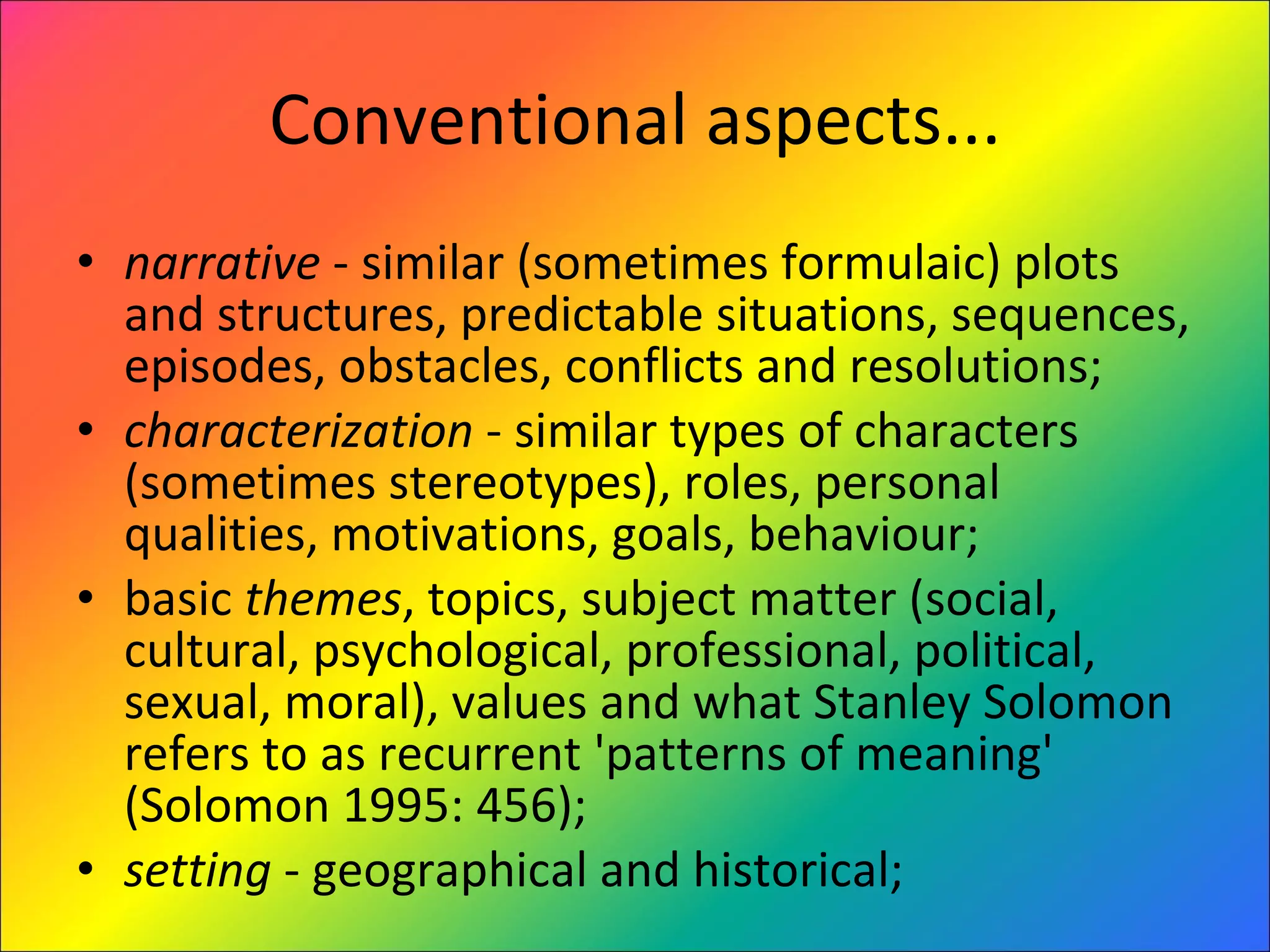 Conventional aspects... narrative  - similar (sometimes formulaic) plots and structures, predictable situations, sequences, episodes, obstacles, conflicts and resolutions;  characterization  - similar types of characters (sometimes stereotypes), roles, personal qualities, motivations, goals, behaviour;  basic  themes , topics, subject matter (social, cultural, psychological, professional, political, sexual, moral), values and what Stanley Solomon refers to as recurrent 'patterns of meaning' (Solomon 1995: 456);  setting  - geographical and historical;  