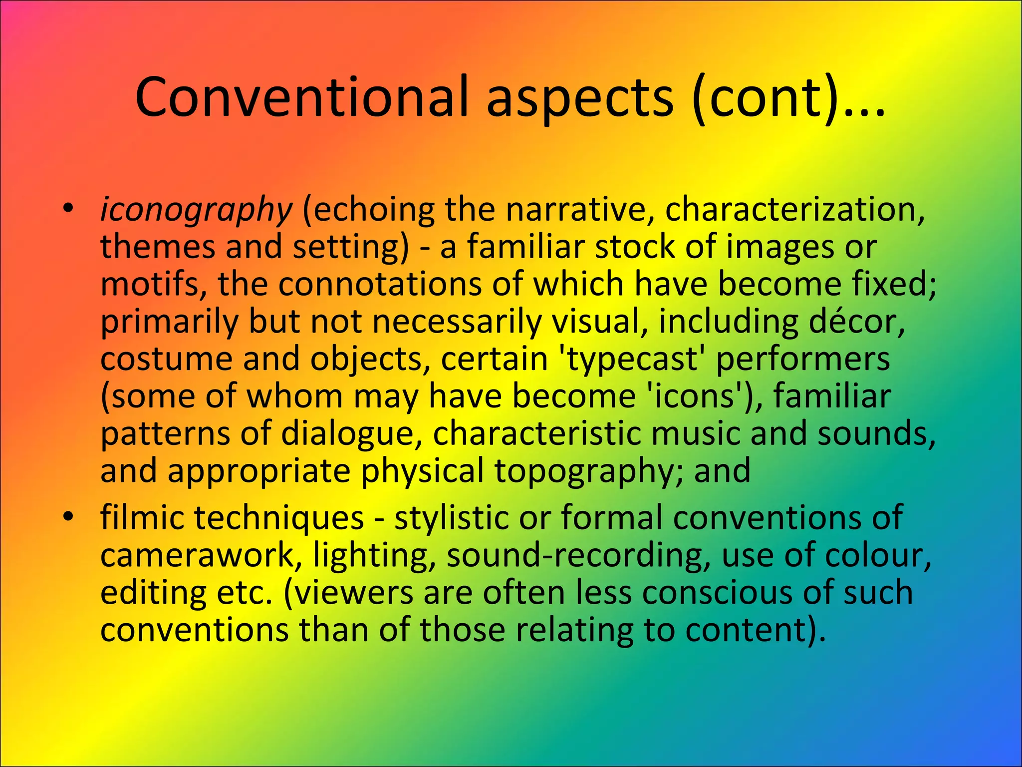 Conventional aspects (cont)... iconography  (echoing the narrative, characterization, themes and setting) - a familiar stock of images or motifs, the connotations of which have become fixed; primarily but not necessarily visual, including décor, costume and objects, certain 'typecast' performers (some of whom may have become 'icons'), familiar patterns of dialogue, characteristic music and sounds, and appropriate physical topography; and  filmic techniques - stylistic or formal conventions of camerawork, lighting, sound-recording, use of colour, editing etc. (viewers are often less conscious of such conventions than of those relating to content).  