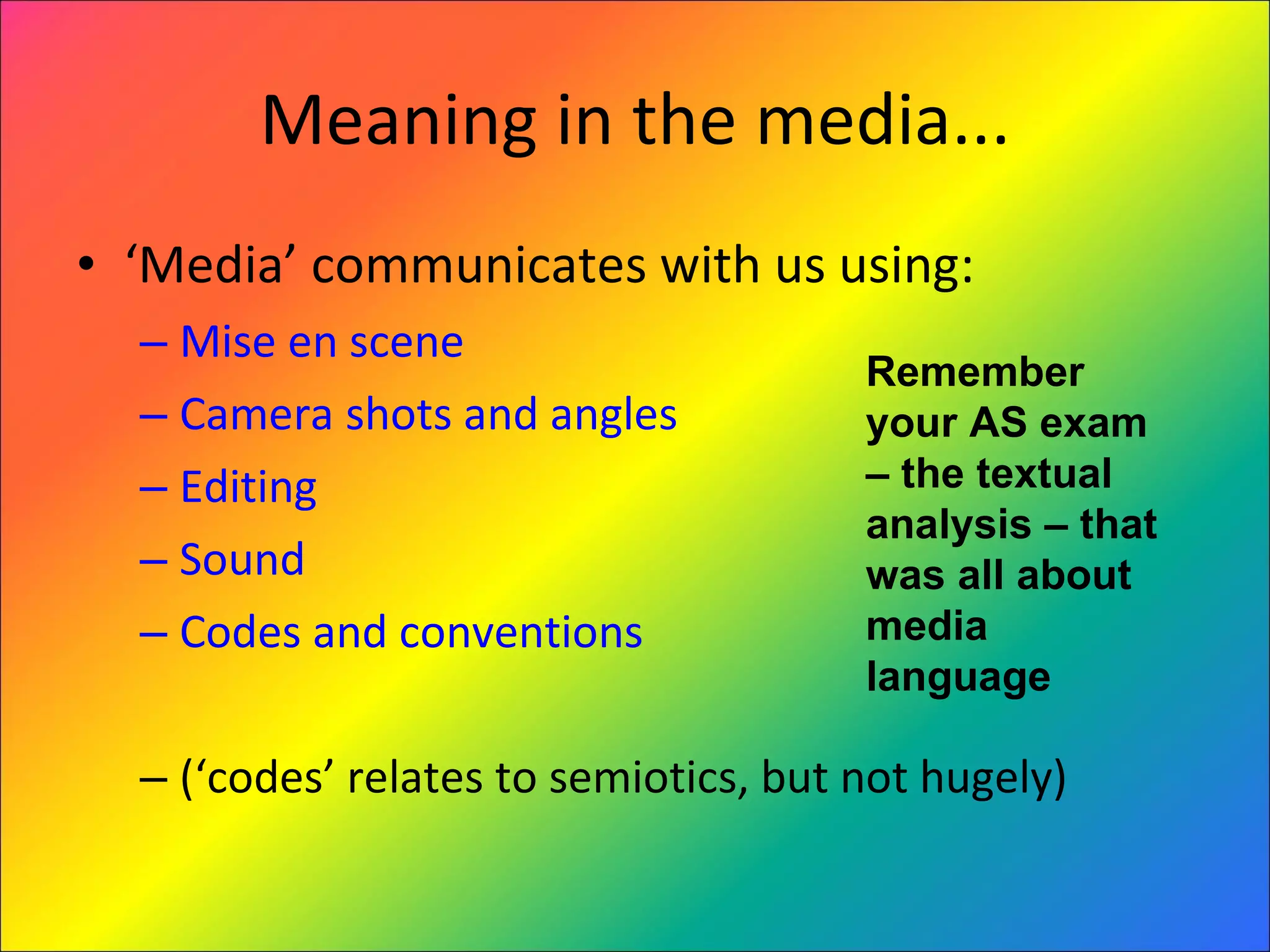 Meaning in the media... ‘ Media’ communicates with us using: Mise en scene Camera shots and angles Editing Sound Codes and conventions (‘codes’ relates to semiotics, but not hugely) Remember your AS exam – the textual analysis – that was all about media language 