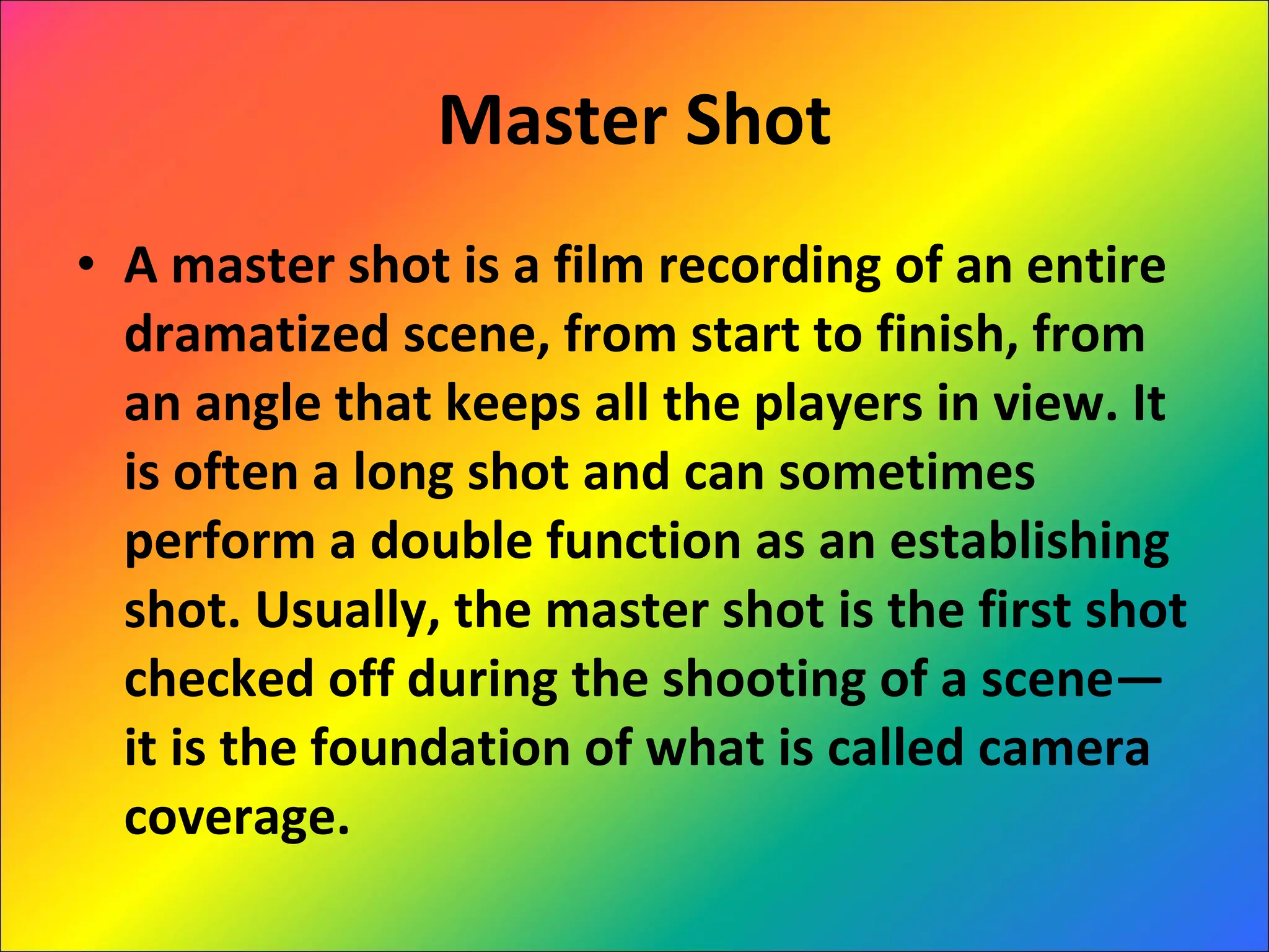 Master Shot A master shot is a film recording of an entire dramatized scene, from start to finish, from an angle that keeps all the players in view. It is often a long shot and can sometimes perform a double function as an establishing shot. Usually, the master shot is the first shot checked off during the shooting of a scene—it is the foundation of what is called camera coverage. 