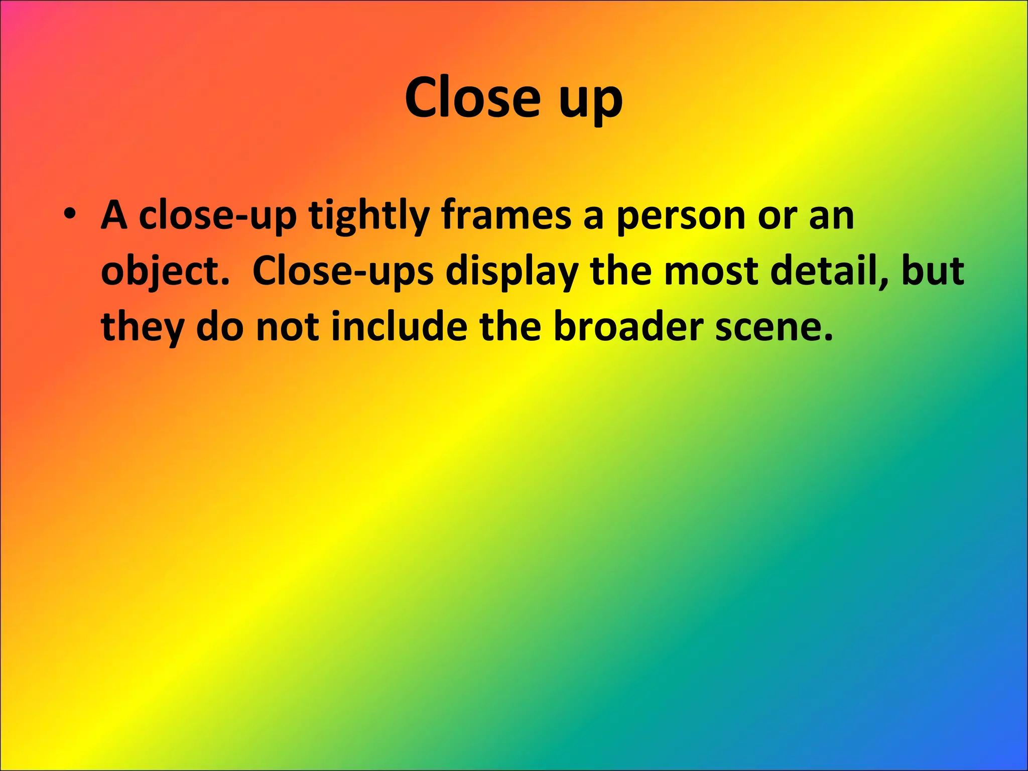 Close up A close-up tightly frames a person or an object.  Close-ups display the most detail, but they do not include the broader scene.  