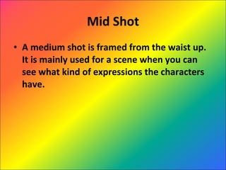 Mid Shot A medium shot is framed from the waist up. It is mainly used for a scene when you can see what kind of expressions the characters have. 