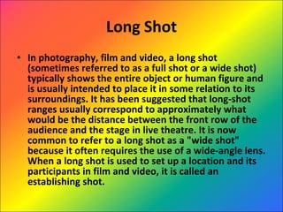 Long Shot In photography, film and video, a long shot (sometimes referred to as a full shot or a wide shot) typically shows the entire object or human figure and is usually intended to place it in some relation to its surroundings. It has been suggested that long-shot ranges usually correspond to approximately what would be the distance between the front row of the audience and the stage in live theatre. It is now common to refer to a long shot as a "wide shot" because it often requires the use of a wide-angle lens. When a long shot is used to set up a location and its participants in film and video, it is called an establishing shot. 