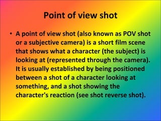 Point of view shot A point of view shot (also known as POV shot or a subjective camera) is a short film scene that shows what a character (the subject) is looking at (represented through the camera). It is usually established by being positioned between a shot of a character looking at something, and a shot showing the character's reaction (see shot reverse shot).  