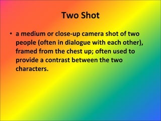 Two Shot a medium or close-up camera shot of two people (often in dialogue with each other), framed from the chest up; often used to provide a contrast between the two characters. 