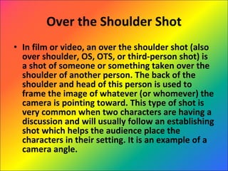 Over the Shoulder Shot In film or video, an over the shoulder shot (also over shoulder, OS, OTS, or third-person shot) is a shot of someone or something taken over the shoulder of another person. The back of the shoulder and head of this person is used to frame the image of whatever (or whomever) the camera is pointing toward. This type of shot is very common when two characters are having a discussion and will usually follow an establishing shot which helps the audience place the characters in their setting. It is an example of a camera angle. 