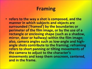 Framing refers to the way a shot is composed, and the manner in which subjects and objects are surrounded ('framed') by the boundaries or perimeter of the film image, or by the use of a rectangle or enclosing shape (such as a shadow, mirror, door or hallway) within the film image; also, camera angles such as low-angle and high-angle shots contribute to the framing; reframing refers to short panning or tilting movements of the camera to adjust to the character's movements and keep them onscreen, centered, and in the frame.  