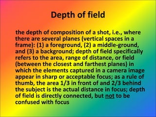 Depth of field the depth of composition of a shot, i.e., where there are several planes (vertical spaces in a frame): (1) a foreground, (2) a middle-ground, and (3) a background; depth of field specifically refers to the area, range of distance, or field (between the closest and farthest planes) in which the elements captured in a camera image appear in sharp or acceptable focus; as a rule of thumb, the area 1/3 in front of and 2/3 behind the subject is the actual distance in focus; depth of field is directly connected, but  not  to be confused with focus 