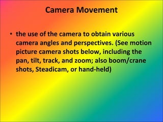 Camera Movement the use of the camera to obtain various camera angles and perspectives. (See motion picture camera shots below, including the pan, tilt, track, and zoom; also boom/crane shots, Steadicam, or hand-held)  