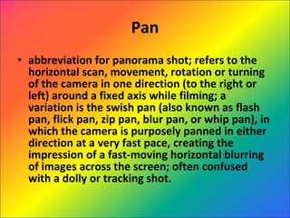 Pan abbreviation for panorama shot; refers to the horizontal scan, movement, rotation or turning of the camera in one direction (to the right or left) around a fixed axis while filming; a variation is the swish pan (also known as flash pan, flick pan, zip pan, blur pan, or whip pan), in which the camera is purposely panned in either direction at a very fast pace, creating the impression of a fast-moving horizontal blurring of images across the screen; often confused with a dolly or tracking shot. 