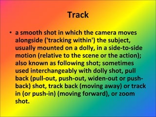 Track a smooth shot in which the camera moves alongside ('tracking within') the subject, usually mounted on a dolly, in a side-to-side motion (relative to the scene or the action); also known as following shot; sometimes used interchangeably with dolly shot, pull back (pull-out, push-out, widen-out or push-back) shot, track back (moving away) or track in (or push-in) (moving forward), or zoom shot. 