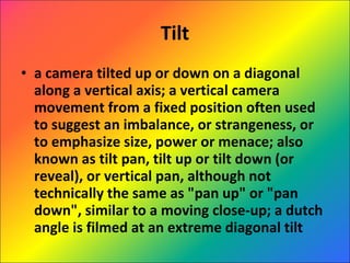 Tilt a camera tilted up or down on a diagonal along a vertical axis; a vertical camera movement from a fixed position often used to suggest an imbalance, or strangeness, or to emphasize size, power or menace; also known as tilt pan, tilt up or tilt down (or reveal), or vertical pan, although not technically the same as "pan up" or "pan down", similar to a moving close-up; a dutch angle is filmed at an extreme diagonal tilt 