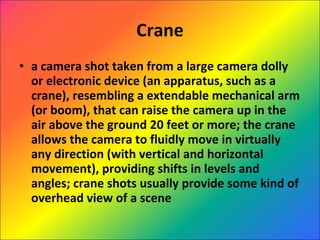 Crane a camera shot taken from a large camera dolly or electronic device (an apparatus, such as a crane), resembling a extendable mechanical arm (or boom), that can raise the camera up in the air above the ground 20 feet or more; the crane allows the camera to fluidly move in virtually any direction (with vertical and horizontal movement), providing shifts in levels and angles; crane shots usually provide some kind of overhead view of a scene 