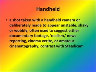 Handheld a shot taken with a handheld camera or deliberately made to appear unstable, shaky or wobbly; often used to suggest either documentary footage, 'realism,' news reporting, cinema verite, or amateur cinematography; contrast with Steadicam 