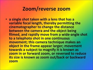 Zoom/reverse zoom a single shot taken with a lens that has a variable focal length, thereby permitting the cinematographer to change the distance between the camera and the object being filmed, and rapidly move from a wide-angle shot to a telephoto shot in one continuous movement; this camera technique makes an object in the frame appear larger; movement towards a subject to magnify it is known as zoom in or forward zoom, or reversed to reduce its size is known as zoom out/back or backward zoom 