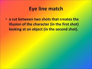 Eye line match a cut between two shots that creates the illusion of the character (in the first shot) looking at an object (in the second shot). 