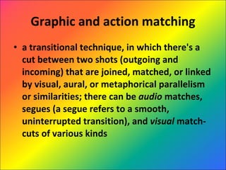 Graphic and action matching a transitional technique, in which there's a cut between two shots (outgoing and incoming) that are joined, matched, or linked by visual, aural, or metaphorical parallelism or similarities; there can be  audio  matches, segues (a segue refers to a smooth, uninterrupted transition), and  visual  match-cuts of various kinds 
