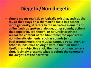 Diegetic/Non diegetic simply means realistic or logically existing, such as the music that plays on a character's radio in a scene; more generally, it refers to the narrative elements of a film (such as spoken dialogue, other sounds, action) that appear in, are shown, or naturally originate  within  the content of the film frame; the opposite is non-diegetic elements, such as sounds (e.g., background music, the musical score, a voice-over, or other sounds) w/o an origin within the film frame itself; in an objective shot, the most common camera shot, it simply presents what is before the camera in the  diegesis  of the narrative 