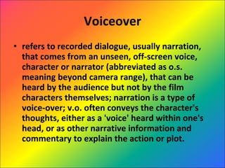 Voiceover refers to recorded dialogue, usually narration, that comes from an unseen, off-screen voice, character or narrator (abbreviated as o.s. meaning beyond camera range), that can be heard by the audience but not by the film characters themselves; narration is a type of voice-over; v.o. often conveys the character's thoughts, either as a 'voice' heard within one's head, or as other narrative information and commentary to explain the action or plot. 