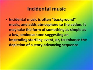 Incidental music Incidental music is often "background" music, and adds atmosphere to the action. It may take the form of something as simple as a low, ominous tone suggesting an impending startling event, or, to enhance the depiction of a story-advancing sequence 