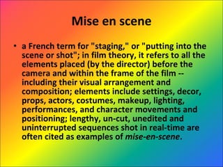 Mise en scene a French term for "staging," or "putting into the scene or shot"; in film theory, it refers to all the elements placed (by the director) before the camera and within the frame of the film -- including their visual arrangement and composition; elements include settings, decor, props, actors, costumes, makeup, lighting, performances, and character movements and positioning; lengthy, un-cut, unedited and uninterrupted sequences shot in real-time are often cited as examples of  mise-en-scene . 