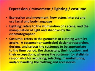 Expression / movement / lighting / costume Expression and movement: how actors interact and use facial and body language Lighting: refers to the illumination of a scene, and the manipulation of light and shadows by the cinematographer. Costume: refers to the garments or clothing worn by actors.  A costume (or wardrobe) designer researches, designs, and selects the costumes to be appropriate to the time period, the characters, their location, and their occupations, whereas the costumer (or stylist) is responsible for acquiring, selecting, manufacturing, and/or handling the clothing and accessories 