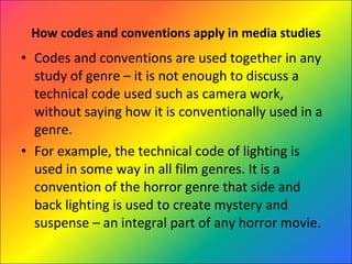 How codes and conventions apply in media studies Codes and conventions are used together in any study of genre – it is not enough to discuss a technical code used such as camera work, without saying how it is conventionally used in a genre.  For example, the technical code of lighting is used in some way in all film genres. It is a convention of the horror genre that side and back lighting is used to create mystery and suspense – an integral part of any horror movie. 